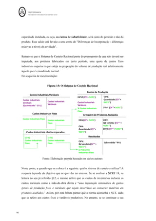 INVENTÁRIOS
ORDEM DOS CONTABILISTAS CERTIFICADOS
94
	 	
94	
	
Acrescenta-se agora mais um passo:
3.º - Dividir os Gastos da Produção em Gastos Fixos e Gastos Variáveis
Pela leitura do § 12 da NCRF 18 e pelo texto exposto neste trabalho, os gastos fixos são
os custos de produção “que permaneçam relativamente constantes independentemente do
volume de produção. Por sua vez, os gastos variáveis dependem (aumentam ou
diminuem) com o volume da produção.
Assim, tal como referido no ponto 3.2. deste trabalho, chega-se à conclusão que, de uma
maneira geral, o consumo das matérias-primas e a mão-de-obra direta são considerados
gastos variáveis, enquanto que os gastos gerais de fabrico podem ser variáveis ou fixos.
Por sua vez, os custos variáveis produtivos por apresentarem uma relação de crescimento
proporcional, progressivo ou degressivo face a acréscimos de atividade, são
indiscutivelmente atribuídos ao custo do produto fabricado e/ou do serviço prestado, os
custos fixos produtivos, por não estarem relacionados com variações de atividade,
poderão ou não ser considerados no custo dos produtos e/ou dos serviços prestados
(Caldeira et. al, 2014).
Neste momento, apresenta-se um outro passo para se poder efetuar a mensuração de
inventários da produção:
4.º - “Escolher/aplicar” um sistema de custeio;
Assim, de acordo com a divisão dos gastos produtivos em fixos e variáveis e consequente
incorporação dos mesmos nos produtos, surgem os seguintes Sistemas de Custeio:
- Sistema de Custeio Total;
- Sistema de Custeio Variável
- Sistema de Custeio Racional.
Os sistemas de custeio distinguem-se pelo facto dos custos fixos industriais serem
incorporados na totalidade no custo dos inventários – Sistema de Custeio Total - nunca
 