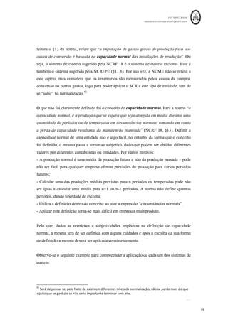 INVENTÁRIOS
ORDEM DOS CONTABILISTAS CERTIFICADOS
95
	 	
95	
	
serem incorporados Sistema de Custeio Variável - ou serem parcialmente incorporados
– Sistema de Custeio Racional.
Os custos fixos da produção que não sejam incorporados em resultados designam-se de
Custos Industriais Não Incorporados (CINI). Estes custos industriais que não passam
pela produção e como tal não são incorporados nos produtos, são incorporados
diretamente nos resultados, pelo que o Resultado Bruto constante da Demonstração dos
Resultados por Funções passará a ser calculado da seguinte forma:
Resultado Bruto = Vendas e Serviços Prestados – Custo das Vendas e Serviços Prestados
RB = VND + PS – (CIPV – CINI)
De referir que os CINI, podem dizer respeito aos custos fixos não incorporados,
derivados da aplicação do SCV e SCR, e das Diferenças de Incorporação relativas à
mensuração de inventários por taxas teóricas, ou seja,
CINI = CF Industriais Não Incorporados +/- Dif Incorporação
Logo,
RB = VND+PS – [CIPV- (CFind Não Incorp +/- Dif. Incorp)]
Obviamente, que os resultados do período obtidos variam consoante a utilização de um
sistema de custeio ou outro, exatamente devido ao facto de existirem diferentes
valorizações dos inventários de acordo com os diferentes sistemas de custeio.
Pelo Sistema de Custeio Total (SCT): são considerados custos do produto, todos os
custos industriais - Fixos e Variáveis. De acordo com este sistema, as existências de
Produtos Acabados são avaliadas pelo custo total da produção. Tanto os custos variáveis
industriais, como os custos fixos industriais são custos do produto e só se tornam custos
do período, à medida que vão sendo vendidos. Em esquema:
 