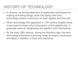 HISTORY OF TECHNOLOGY
● In Greece, as the development of systematic techniques for
making and doing things came into being over time,
technology meant a discourse on both applied and fine arts.
● When technology first appeared in 17th century English texts,
it was used to mean only a discussion of the applied arts. It
gradually came to designating the applied “arts” themselves.
● By the early 20th century, during the Machine Age, the term
technology embraced a growing range of means, processes,
and ideas in addition to tools and machines.
 