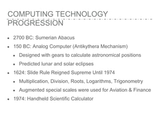 COMPUTING TECHNOLOGY
PROGRESSION
● 2700 BC: Sumerian Abacus
● 150 BC: Analog Computer (Antikythera Mechanism)
● Designed with gears to calculate astronomical positions
● Predicted lunar and solar eclipses
● 1624: Slide Rule Reigned Supreme Until 1974
● Multiplication, Division, Roots, Logarithms, Trigonometry
● Augmented special scales were used for Aviation & Finance
● 1974: Handheld Scientific Calculator
 