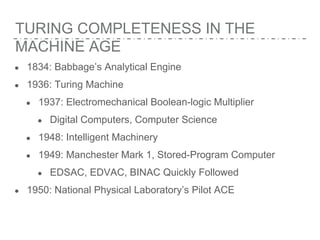 TURING COMPLETENESS IN THE
MACHINE AGE
● 1834: Babbage’s Analytical Engine
● 1936: Turing Machine
● 1937: Electromechanical Boolean-logic Multiplier
● Digital Computers, Computer Science
● 1948: Intelligent Machinery
● 1949: Manchester Mark 1, Stored-Program Computer
● EDSAC, EDVAC, BINAC Quickly Followed
● 1950: National Physical Laboratory’s Pilot ACE
 