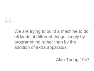 “We are trying to build a machine to do
all kinds of different things simply by
programming rather than by the
addition of extra apparatus.
-Alan Turing 1947
 