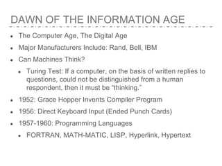 DAWN OF THE INFORMATION AGE
● The Computer Age, The Digital Age
● Major Manufacturers Include: Rand, Bell, IBM
● Can Machines Think?
● Turing Test: If a computer, on the basis of written replies to
questions, could not be distinguished from a human
respondent, then it must be “thinking.”
● 1952: Grace Hopper Invents Compiler Program
● 1956: Direct Keyboard Input (Ended Punch Cards)
● 1957-1960: Programming Languages
● FORTRAN, MATH-MATIC, LISP, Hyperlink, Hypertext
 