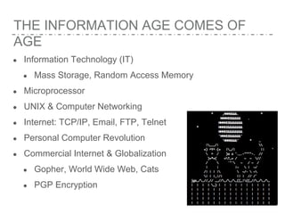 THE INFORMATION AGE COMES OF
AGE
● Information Technology (IT)
● Mass Storage, Random Access Memory
● Microprocessor
● UNIX & Computer Networking
● Internet: TCP/IP, Email, FTP, Telnet
● Personal Computer Revolution
● Commercial Internet & Globalization
● Gopher, World Wide Web, Cats
● PGP Encryption
 