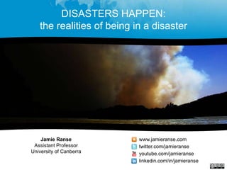 DISASTERS HAPPEN:
the realities of being in a disaster
Jamie Ranse
Assistant Professor
University of Canberra
www.jamieranse.com
twitter.com/jamieranse
youtube.com/jamieranse
linkedin.com/in/jamieranse
 