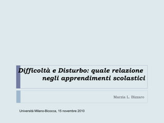 Difficoltà e Disturbo: quale relazione
negli apprendimenti scolastici
Marzia L. Bizzaro
Università Milano-Bicocca, 15 novembre 2010
 
