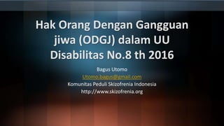 Hak Orang Dengan Gangguan
jiwa (ODGJ) dalam UU
Disabilitas No.8 th 2016
Bagus Utomo
Utomo.bagus@gmail.com
Komunitas Peduli Skizofrenia Indonesia
http://www.skizofrenia.org
 