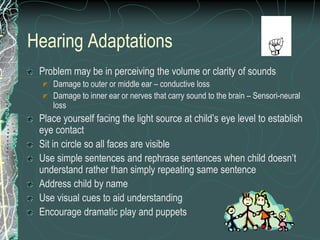 Hearing Adaptations
 Problem may be in perceiving the volume or clarity of sounds
    Damage to outer or middle ear – conductive loss
    Damage to inner ear or nerves that carry sound to the brain – Sensori-neural
    loss
 Place yourself facing the light source at child’s eye level to establish
 eye contact
 Sit in circle so all faces are visible
 Use simple sentences and rephrase sentences when child doesn’t
 understand rather than simply repeating same sentence
 Address child by name
 Use visual cues to aid understanding
 Encourage dramatic play and puppets
 