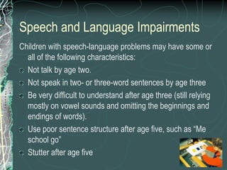 Speech and Language Impairments
Children with speech-language problems may have some or
  all of the following characteristics:
  Not talk by age two.
  Not speak in two- or three-word sentences by age three
  Be very difficult to understand after age three (still relying
  mostly on vowel sounds and omitting the beginnings and
  endings of words).
  Use poor sentence structure after age five, such as “Me
  school go”
  Stutter after age five
 