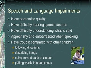 Speech and Language Impairments
 Have poor voice quality
 Have difficulty hearing speech sounds
 Have difficulty understanding what is said
 Appear shy and embarrassed when speaking
 Have trouble compared with other children:
   following directions
   describing things
   using correct parts of speech
   putting words into sentences
 