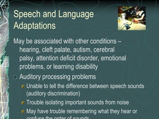 Speech and Language
Adaptations
May be associated with other conditions –
 hearing, cleft palate, autism, cerebral
 palsy, attention deficit disorder, emotional
 problems, or learning disability
 Auditory processing problems
     Unable to tell the difference between speech sounds
     (auditory discrimination)
     Trouble isolating important sounds from noise
     May have trouble remembering what they hear or
 