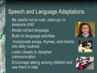 Speech and Language Adaptations
 Be careful not to rush, interrupt, or
 pressure child
 Model correct language
 Build on language activities
  Incorporate songs, rhymes, and chants
 into daily routines
 Listen closely to decipher
 communication
 Encourage talking among children and
 use them to help
 