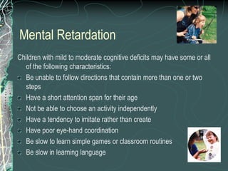 Mental Retardation
Children with mild to moderate cognitive deficits may have some or all
  of the following characteristics:
  Be unable to follow directions that contain more than one or two
  steps
  Have a short attention span for their age
  Not be able to choose an activity independently
  Have a tendency to imitate rather than create
  Have poor eye-hand coordination
  Be slow to learn simple games or classroom routines
  Be slow in learning language
 