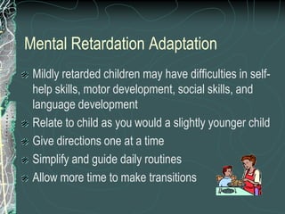 Mental Retardation Adaptation
 Mildly retarded children may have difficulties in self-
 help skills, motor development, social skills, and
 language development
 Relate to child as you would a slightly younger child
 Give directions one at a time
 Simplify and guide daily routines
 Allow more time to make transitions
 