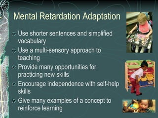 Mental Retardation Adaptation
 Use shorter sentences and simplified
 vocabulary
 Use a multi-sensory approach to
 teaching
 Provide many opportunities for
 practicing new skills
 Encourage independence with self-help
 skills
 Give many examples of a concept to
 reinforce learning
 