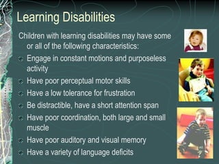 Learning Disabilities
Children with learning disabilities may have some
  or all of the following characteristics:
  Engage in constant motions and purposeless
  activity
  Have poor perceptual motor skills
  Have a low tolerance for frustration
  Be distractible, have a short attention span
  Have poor coordination, both large and small
  muscle
  Have poor auditory and visual memory
  Have a variety of language deficits
 