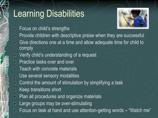 Learning Disabilities
 Focus on child’s strengths
 Provide children with descriptive praise when they are successful
 Give directions one at a time and allow adequate time for child to
 comply
 Verify child’s understanding of a request
 Practice tasks over and over
 Teach with concrete materials
 Use several sensory modalities
 Control the amount of stimulation by simplifying a task
 Keep transitions short
 Plan all procedures and organize materials
 Large groups may be over-stimulating
 Focus on task at hand and use attention-getting words – “Watch me”
 