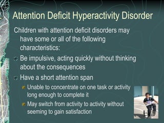 Attention Deficit Hyperactivity Disorder
Children with attention deficit disorders may
  have some or all of the following
  characteristics:
  Be impulsive, acting quickly without thinking
  about the consequences
  Have a short attention span
     Unable to concentrate on one task or activity
     long enough to complete it
     May switch from activity to activity without
     seeming to gain satisfaction
 