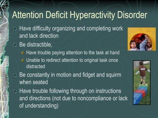 Attention Deficit Hyperactivity Disorder
  Have difficulty organizing and completing work
  and lack direction
  Be distractible,
     Have trouble paying attention to the task at hand
     Unable to redirect attention to original task once
     distracted
  Be constantly in motion and fidget and squirm
  when seated
  Have trouble following through on instructions
  and directions (not due to noncompliance or lack
  of understanding)
 