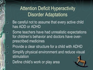 Attention Deficit Hyperactivity
        Disorder Adaptations
Be careful not to assume that every active child
has ADD or ADHD
Some teachers have had unrealistic expectations
for children’s behavior and doctors have over-
prescribed medicines
Provide a clear structure for a child with ADHD
Simplify physical environment and reduce visual
stimulation
Define child’s work or play area
 