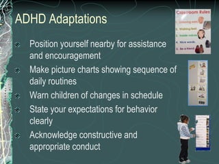 ADHD Adaptations
  Position yourself nearby for assistance
  and encouragement
  Make picture charts showing sequence of
  daily routines
  Warn children of changes in schedule
  State your expectations for behavior
  clearly
  Acknowledge constructive and
  appropriate conduct
 