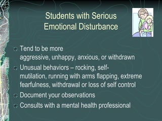 Students with Serious
         Emotional Disturbance

Tend to be more
aggressive, unhappy, anxious, or withdrawn
Unusual behaviors – rocking, self-
mutilation, running with arms flapping, extreme
fearfulness, withdrawal or loss of self control
Document your observations
Consults with a mental health professional
 