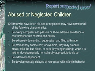 Abused or Neglected Children
Children who have been abused or neglected may have some or all
  of the following characteristics:
  Be overly compliant and passive or show extreme avoidance of
  confrontation with children and adults
  Be extremely demanding, aggressive, and filled with rage
  Be prematurely competent; for example, they may prepare
  meals, take the bus alone, or care for younger siblings when it is
  neither developmentally nor culturally appropriate to do so
  Be extremely dependent
  Be developmentally delayed or regressed with infantile behavior
 