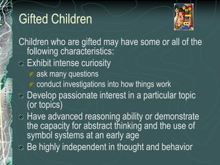 Gifted Children
Children who are gifted may have some or all of the
  following characteristics:
  Exhibit intense curiosity
    ask many questions
    conduct investigations into how things work
  Develop passionate interest in a particular topic
  (or topics)
  Have advanced reasoning ability or demonstrate
  the capacity for abstract thinking and the use of
  symbol systems at an early age
  Be highly independent in thought and behavior
 