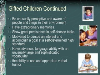 Gifted Children Continued
 Be unusually perceptive and aware of
 people and things in their environment
 Have extraordinary memories
 Show great persistence in self-chosen tasks
 Motivated to pursue an interest and
 accomplish a goal at a self-determined high
 standard
 Have advanced language ability with an
 unusually large and sophisticated
 vocabulary
 the ability to use and appreciate verbal
 humor
 