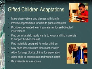 Gifted Children Adaptations
 Make observations and discuss with family
 Provide opportunities for child to pursue interests
 Provide open-ended learning materials for self-directed
 involvement
 Find out what child really wants to know and find materials
 to support his/her interest
 Find materials designed for older children
 May need less structure than most children
 Allow for large blocks of time for exploration
 Allow child to concentrate and work in depth
 Be available as a resource
 