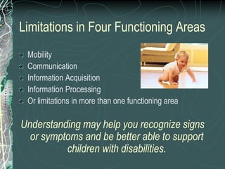 Limitations in Four Functioning Areas
 Mobility
 Communication
 Information Acquisition
 Information Processing
 Or limitations in more than one functioning area

Understanding may help you recognize signs
  or symptoms and be better able to support
          children with disabilities.
 