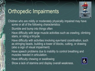 Orthopedic Impairments
Children who are mildly or moderately physically impaired may have
  some or all of the following characteristics:
  Stumble and bump into things often
  Have difficulty with large muscle activities such as crawling, climbing
  stairs, or riding a tricycle
  Have difficulty with activities involving eye-hand coordination, such
  as stringing beads, building a tower of blocks, cutting, or drawing
  (also a sign of visual impairment)
  Have speech problems due to inability to control breathing and
  muscles needed in articulation.
  Have difficulty chewing or swallowing
  Show a lack of stamina and display overall weakness.
 
