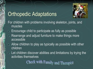 Orthopedic Adaptations
For children with problems involving skeleton, joints, and
  muscles
  Encourage child to participate as fully as possible
  Rearrange and adjust furniture to make things more
  accessible
  Allow children to play as typically as possible with other
  children
  Let children discover abilities and limitations by trying the
  activities themselves
 