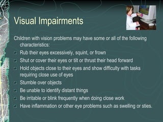 Visual Impairments
Children with vision problems may have some or all of the following
  characteristics:
  Rub their eyes excessively, squint, or frown
  Shut or cover their eyes or tilt or thrust their head forward
  Hold objects close to their eyes and show difficulty with tasks
  requiring close use of eyes
  Stumble over objects
  Be unable to identify distant things
  Be irritable or blink frequently when doing close work
  Have inflammation or other eye problems such as swelling or sties.
 