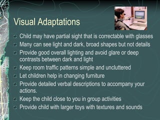 Visual Adaptations
 Child may have partial sight that is correctable with glasses
 Many can see light and dark, broad shapes but not details
 Provide good overall lighting and avoid glare or deep
 contrasts between dark and light
 Keep room traffic patterns simple and uncluttered
 Let children help in changing furniture
 Provide detailed verbal descriptions to accompany your
 actions.
 Keep the child close to you in group activities
 Provide child with larger toys with textures and sounds
 