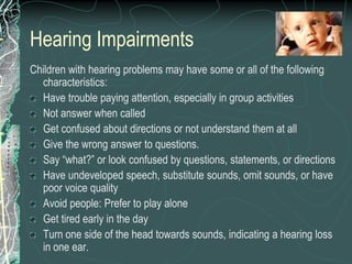 Hearing Impairments
Children with hearing problems may have some or all of the following
  characteristics:
  Have trouble paying attention, especially in group activities
  Not answer when called
  Get confused about directions or not understand them at all
  Give the wrong answer to questions.
  Say “what?” or look confused by questions, statements, or directions
  Have undeveloped speech, substitute sounds, omit sounds, or have
  poor voice quality
  Avoid people: Prefer to play alone
  Get tired early in the day
  Turn one side of the head towards sounds, indicating a hearing loss
  in one ear.
 