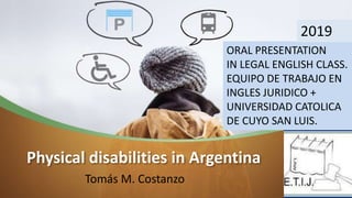 Physical disabilities in Argentina
Tomás M. Costanzo
ORAL PRESENTATION
IN LEGAL ENGLISH CLASS.
EQUIPO DE TRABAJO EN
INGLES JURIDICO +
UNIVERSIDAD CATOLICA
DE CUYO SAN LUIS.
2019
 