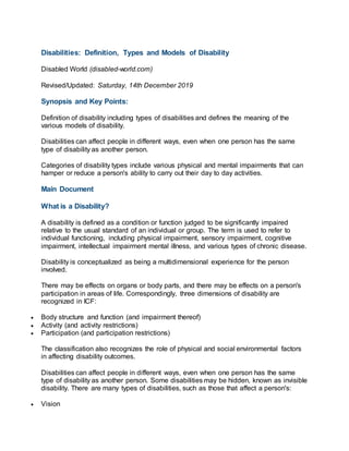 Disabilities: Definition, Types and Models of Disability
Disabled World (disabled-world.com)
Revised/Updated: Saturday, 14th December 2019
Synopsis and Key Points:
Definition of disability including types of disabilities and defines the meaning of the
various models of disability.
Disabilities can affect people in different ways, even when one person has the same
type of disability as another person.
Categories of disability types include various physical and mental impairments that can
hamper or reduce a person's ability to carry out their day to day activities.
Main Document
What is a Disability?
A disability is defined as a condition or function judged to be significantly impaired
relative to the usual standard of an individual or group. The term is used to refer to
individual functioning, including physical impairment, sensory impairment, cognitive
impairment, intellectual impairment mental illness, and various types of chronic disease.
Disability is conceptualized as being a multidimensional experience for the person
involved.
There may be effects on organs or body parts, and there may be effects on a person's
participation in areas of life. Correspondingly, three dimensions of disability are
recognized in ICF:
 Body structure and function (and impairment thereof)
 Activity (and activity restrictions)
 Participation (and participation restrictions)
The classification also recognizes the role of physical and social environmental factors
in affecting disability outcomes.
Disabilities can affect people in different ways, even when one person has the same
type of disability as another person. Some disabilities may be hidden, known as invisible
disability. There are many types of disabilities, such as those that affect a person's:
 Vision
 