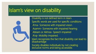 Islam’s view on disability
◦ Disability is not defined term in Islam
◦ Specific words are used for specific conditions:
A’ma- Someone with impaired vision
Asamm- Someone with impaired hearing
Abkam or Akhras- Speech impaired
A’raj- Mobility impaired.
◦ Islam recognizes the fact that disability can lead to
disadvantage
◦ Society disables individuals by not creating
exclusive norms and being accessible.
 