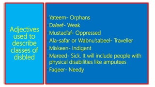 Adjectives
used to
describe
classes of
disbled
◦Yateem- Orphans
◦Da’eef- Weak
◦Mustad’af- Oppressed
◦Ala-safar or Wabnu’sabeel- Traveller
◦Miskeen- Indigent
◦Mareed- Sick. It will include people with
physical disabilities like amputees
◦Faqeer- Needy
 