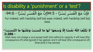 Is disability a ‘punishment’ or a ‘test’?
◦ ‫ا‬‫ا‬‫ر‬ ْ‫س‬ُ‫ي‬ ِ‫ر‬ ْ‫س‬ُ‫ع‬ْ‫ال‬ َ‫ع‬َ‫م‬ َّ‫ن‬ِ‫إ‬َ‫ف‬-94:5‫ا‬‫ا‬‫ر‬ ْ‫س‬ُ‫ي‬ ِ‫ر‬ ْ‫س‬ُ‫ع‬ْ‫ال‬ َ‫ع‬َ‫م‬ َّ‫ن‬ِ‫إ‬-94:6
For indeed, with hardship [will be] ease. indeed, with hardship [will be]
ease.
ۚ ‫ا‬‫ا‬‫ه‬‫ا‬‫ع‬ ْ‫س‬ُ‫و‬ ‫ه‬‫َل‬ِّ‫إ‬ ‫ا‬ ً‫س‬ْ‫ف‬‫ا‬‫ن‬ ُ ‫ه‬‫اَّلل‬ ُ‫ف‬ِّ‫ل‬‫ا‬‫ك‬ُ‫ي‬ ‫ا‬‫َل‬‫ا‬‫ك‬ ‫ا‬‫ا‬‫م‬ ‫ا‬‫ا‬‫ه‬‫ا‬‫ل‬ْ‫ت‬‫ا‬‫ب‬ ‫ا‬‫س‬‫ا‬‫ت‬ْ‫اك‬ ‫ا‬‫ا‬‫م‬ ‫ا‬‫ا‬‫ه‬ْ‫ي‬‫ا‬‫ل‬‫ا‬‫ع‬‫ا‬‫و‬ ْ‫ت‬‫ا‬‫ب‬ ‫ا‬‫س‬ۗ
-2:286
Allah does not charge a soul except [with that within] its capacity. It will have [the
consequence of] what [good] it has gained, and it will bear [the consequence of]
what [evil] it has earned.
 