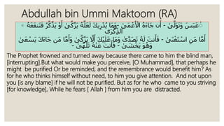 Abdullah bin Ummi Maktoom (RA)
◦ َ‫س‬َ‫ب‬َ‫ع‬ٰ‫ى‬َّ‫َل‬‫و‬َ‫ت‬َ‫و‬-ُ‫ه‬َ‫ء‬‫َا‬‫ج‬ ‫ن‬َ‫أ‬‫َى‬‫م‬ ْ‫ع‬َ ْ‫اْل‬-َّ‫ل‬َ‫ع‬َ‫ل‬ َ‫ك‬‫ي‬ِ‫ر‬ْ‫د‬ُ‫ي‬ ‫َا‬‫م‬َ‫و‬ُ‫ه‬‫ى‬َّ‫ك‬َّ‫ز‬َ‫ي‬َ‫ع‬َ‫ف‬‫َن‬‫ت‬َ‫ف‬ ُ‫ر‬َّ‫ك‬َّ‫َذ‬‫ي‬ ْ‫و‬َ‫أ‬ُ‫ه‬
‫ى‬َ‫ر‬ْ‫ك‬ِ‫الذ‬
ِ‫َن‬‫م‬ ‫ا‬َّ‫م‬َ‫أ‬‫َى‬‫ن‬ْ‫َغ‬‫ت‬ ْ‫اس‬-ُ‫ه‬َ‫ل‬ َ‫نت‬َ‫أ‬َ‫ف‬‫ى‬َّ‫د‬َ‫ص‬َ‫ت‬َّ‫ّل‬َ‫أ‬ َ‫ك‬ْ‫ي‬َ‫ل‬َ‫ع‬ ‫َا‬‫م‬َ‫و‬‫ى‬َّ‫ك‬َّ‫ز‬َ‫ي‬َ‫ك‬َ‫ء‬‫َا‬‫ج‬ ‫َن‬‫م‬ ‫ا‬َّ‫م‬َ‫َأ‬‫و‬‫ى‬َ‫ع‬ ْ‫َس‬‫ي‬
َ‫و‬ُ‫َه‬‫و‬‫ى‬ َ‫ش‬ْ‫َخ‬‫ي‬-ُ‫ه‬ْ‫ن‬َ‫ع‬ َ‫نت‬َ‫أ‬َ‫ف‬‫ى‬َّ‫ه‬َ‫ل‬َ‫ت‬-
The Prophet frowned and turned away because there came to him the blind man,
[interrupting].But what would make you perceive, [O Muhammad], that perhaps he
might be purified Or be reminded, and the remembrance would benefit him? As
for he who thinks himself without need, to him you give attention. And not upon
you [is any blame] if he will not be purified. But as for he who came to you striving
[for knowledge], While he fears [ Allah ] from him you are distracted.
 