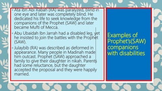 Examples of
Prophet’s(SAW)
companions
with disabilities
◦ Ata ibn Abi Rabah (RA) was paralyzed, blind in
one eye and later was completely blind. He
dedicated his life to seek knowledge from the
companions of the Prophet (SAW) and later
became Mufti of Mecca.
◦ Abu Ubaidah Ibn Jarrah had a disabled leg, yet
he insisted to join the battles with the Prophet
(SAW).
◦ Julaybib (RA) was described as deformed in
appearance. Many people in Madinah made
him outcast. Prophet (SAW) approached a
family to give their daughter in nikah. Parents
had some reluctance, but the daughter
accepted the proposal and they were happily
married.
 