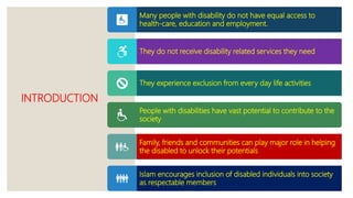INTRODUCTION
Many people with disability do not have equal access to
health-care, education and employment.
They do not receive disability related services they need
They experience exclusion from every day life activities
People with disabilities have vast potential to contribute to the
society
Family, friends and communities can play major role in helping
the disabled to unlock their potentials
Islam encourages inclusion of disabled individuals into society
as respectable members
 