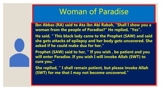 Woman of Paradise
◦ Ibn Abbas (RA) said to Ata ibn Abi Rabah, “Shall I show you a
woman from the people of Paradise?” He replied, “Yes”.
◦ He said, “ This black lady came to the Prophet (SAW) and said
she gets attacks of epilepsy and her body gets uncovered. She
asked if he could make dua for her.”
◦ Prophet (SAW) said to her, “ If you wish , be patient and you
will enter Paradise. If you wish I will invoke Allah (SWT) to
cure you.”
◦ She replied, ” I shall remain patient, but please invoke Allah
(SWT) for me that I may not become uncovered.”
 
