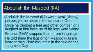 ◦Abdullah Ibn Masood (RA) was a weak (skinny)
person, yet he became the scholar of Quran.
◦Once he climbed a tree and other companions
laughed at him because of his legs were skinny.
◦Prophet (SAW) stopped them (from laughing).
◦He told them the legs of Ibn Masood (RA) are
heavier than Uhad mountain in the sale on the
Judgment Day.
Abdullah Ibn Masood (RA)
 
