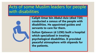 Acts of some Muslim leaders for people
with disabilities
◦ Caliph Umar bin Abdul-Aziz (died 720)
conducted a census of the people with
disabilities. He appointed guides and
servants to care for them.
◦ Sultan Qalawun (d 1290) built a hospital
which specialized in treating
psychological disabilities. It provided
peaceful atmosphere with stipends for
the patients.
 