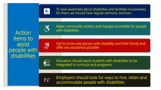 Action
items to
assist
people with
disabilities
To raise awareness about disabilities and facilitate inclusiveness
for them, we should have regular sermons, seminars
Make community centers and masajid accessible for people
with disabilities
Get to know one person with disability and their family and
offer any assistance possible
Educators should assist students with disabilities to be
integrated in curricula and programs
Employers should look for ways to hire, retain and
accommodate people with disabilities
 