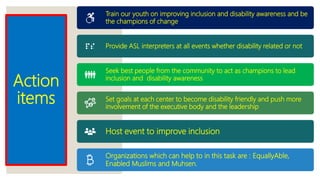 Action
items
Train our youth on improving inclusion and disability awareness and be
the champions of change
Provide ASL interpreters at all events whether disability related or not
Seek best people from the community to act as champions to lead
inclusion and disability awareness
Set goals at each center to become disability friendly and push more
involvement of the executive body and the leadership
Host event to improve inclusion
Organizations which can help to in this task are : EquallyAble,
Enabled Muslims and Muhsen.
 