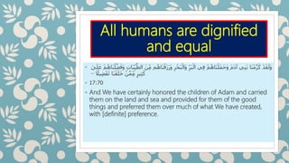 All humans are dignified
and equal
◦ َ‫ز‬َ‫ر‬َ‫و‬ ِ‫ر‬ْ‫ح‬َ‫ب‬ْ‫َال‬‫و‬ ِ‫ر‬َ‫ب‬ْ‫ال‬ ‫ي‬ِ‫ف‬ ْ‫م‬ُ‫ه‬‫َا‬‫ن‬ْ‫َل‬‫م‬َ‫ح‬َ‫و‬ َ‫م‬َ‫د‬‫آ‬ ‫ي‬ِ‫ن‬َ‫ب‬ ‫َا‬‫ن‬ْ‫م‬َّ‫ر‬َ‫ك‬ ْ‫د‬َ‫ق‬َ‫َل‬‫و‬ْ‫م‬ُ‫َاه‬‫ن‬ْ‫ل‬َّ‫ض‬َ‫َف‬‫و‬ ِ‫ت‬‫ا‬َ‫ب‬ِ‫ي‬َّ‫الط‬ َ‫ن‬ِ‫م‬ ‫م‬ُ‫َاه‬‫ن‬ْ‫ق‬َ‫ل‬َ‫ع‬‫ى‬
‫ا‬‫يًل‬ِ‫ض‬ْ‫ف‬َ‫ت‬ ‫َا‬‫ن‬ْ‫ق‬َ‫ل‬َ‫خ‬ ْ‫ن‬َّ‫م‬ِ‫م‬ ٍ‫ير‬ِ‫ث‬َ‫ك‬–
◦ 17:70
◦ And We have certainly honored the children of Adam and carried
them on the land and sea and provided for them of the good
things and preferred them over much of what We have created,
with [definite] preference.
 